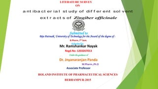 a nt iba ct er ia l st udy of dif f er ent sol v ent
ex t r a ct s of Zingiber officinale
Submitted to
Biju Pattnaik University of Technology for the Award of the degree of :
Submittedby:
Mr. Ramshankar Nayak
Regd.No: 1203267013
Under the guidance of
Dr. Jnyanaranjan Panda
M.Pharm.,Ph.D
Associate Professor
ROLAND INSTITUTE OF PHARMACEUTICAL SCIENCES
BERHAMPUR-2015
B.Pharm, 7th Sem.
LITERATURE SURVEY
ON
 