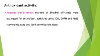 Anti oxidant activity:
Aqueous and ethanolic extracts of Zingiber officinale were
evaluated for antioxidant activities using SOD, DPPH and ABTS
scavenging assay and lipid peroxidation assay.
 