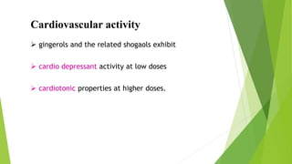 Cardiovascular activity
 gingerols and the related shogaols exhibit
 cardio depressant activity at low doses
 cardiotonic properties at higher doses.
 