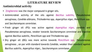 LITERATURE REVIEW
Antimicrobial activity
 Zingiberene was the major compound is ginger oils.
 Antimicrobial activity of the oils against Bacillus subtilis, Pseudomonas
aeruginosa, Candida albicans, Trichoderma spp, Aspergillus niger, Pencillium spp.
and Saccharomyces cerevisiae.
 Fresh ginger oil (FG) was active against Aspergillus niger, candida and
Pseudomonas aeruginosa, weaker towards Saccharomyces cerevisiae and inactive
against Bacillus subtilis, Pencillium spp and Trichoderma spp.
 Dry ginger oil (DG) was more active towards Pencillium spp, Pseudomonas
aeruginosa , on par with standard towards Candida, weaker than standard against
Bacillus subtilis, Aspergillus niger,, Saccharomyces cereviseae.
 