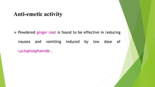 Anti-emetic activity
 Powdered ginger root is found to be effective in reducing
nausea and vomiting induced by low dose of
cyclophosphamide .
 
