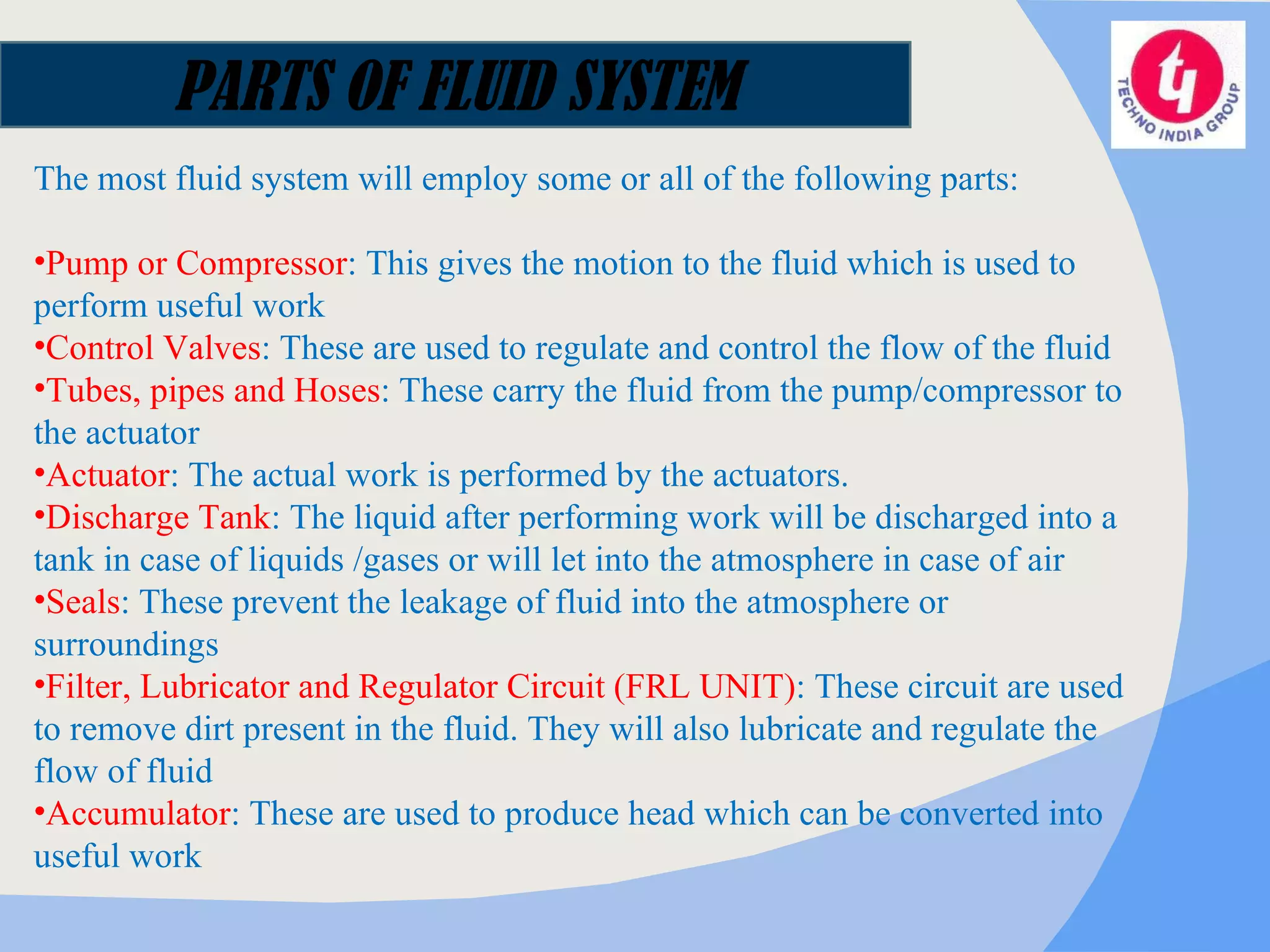 The most fluid system will employ some or all of the following parts: Pump or Compressor : This gives the motion to the fluid which is used to perform useful work  Control Valves : These are used to regulate and control the flow of the fluid  Tubes, pipes and Hoses : These carry the fluid from the pump/compressor to the actuator  Actuator : The actual work is performed by the actuators.  Discharge Tank : The liquid after performing work will be discharged into a tank in case of liquids /gases or will let into the atmosphere in case of air  Seals : These prevent the leakage of fluid into the atmosphere or surroundings  Filter, Lubricator and Regulator Circuit (FRL UNIT) : These circuit are used to remove dirt present in the fluid. They will also lubricate and regulate the flow of fluid  Accumulator : These are used to produce head which can be converted into useful work  PARTS OF FLUID SYSTEM 