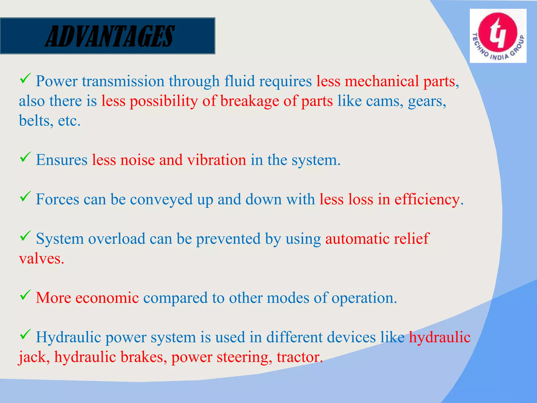 Power transmission through fluid requires  less mechanical parts , also there is  less possibility of breakage of parts  like cams, gears, belts, etc. Ensures  less noise and vibration  in the system. Forces can be conveyed up and down with  less loss in efficiency . System overload can be prevented by using  automatic relief valves. More economic  compared to other modes of operation. Hydraulic power system is used in different devices like  hydraulic jack, hydraulic brakes, power steering, tractor. ADVANTAGES 