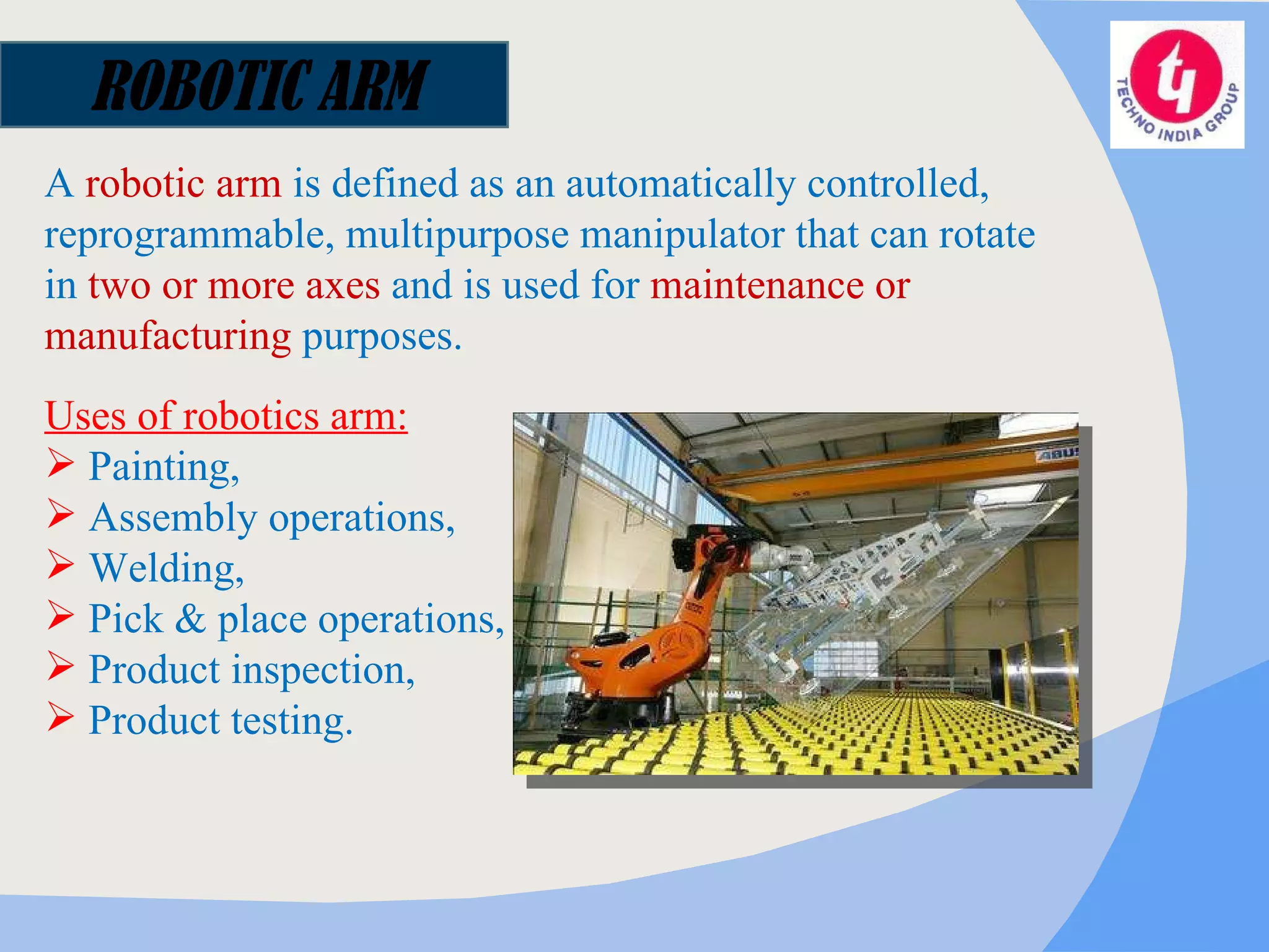 ROBOTIC ARM A  robotic arm  is defined as an automatically controlled, reprogrammable, multipurpose manipulator that can rotate in  two or more axes  and is used for  maintenance or manufacturing  purposes. Uses of robotics arm: Painting,  Assembly operations,  Welding,  Pick & place operations,  Product inspection, Product testing. 