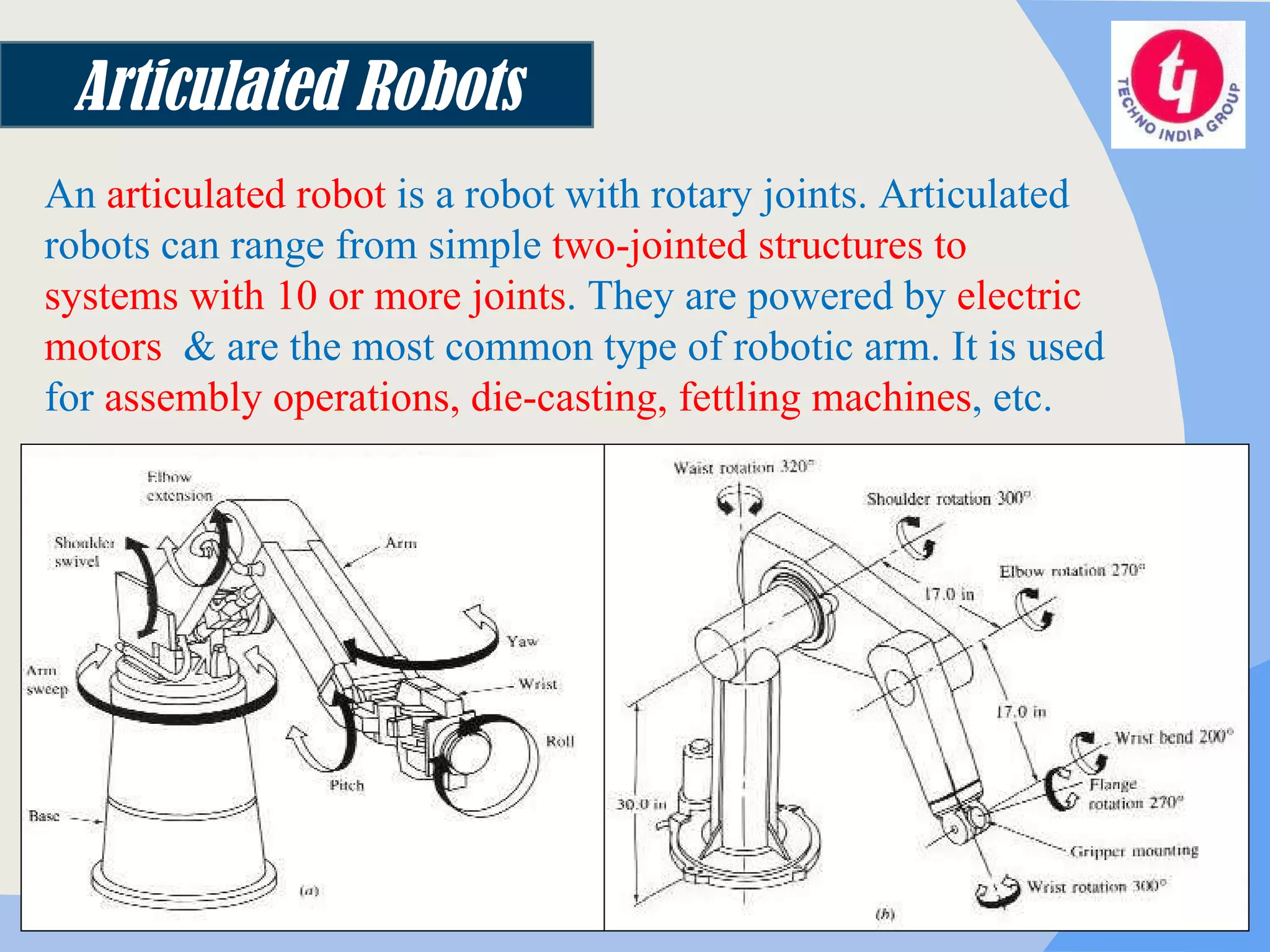 Articulated Robots An  articulated robot  is a robot with rotary joints.  Articulated robots can range from simple  two-jointed structures to systems with 10 or more joints . They are powered by  electric motors   & are the most common type of robotic arm. It is used for  assembly operations, die-casting, fettling machines , etc. 