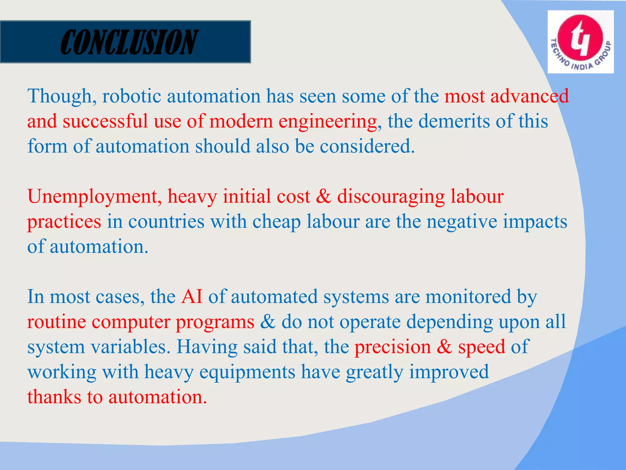 CONCLUSION Though, robotic automation has seen some of the  most advanced and successful use of modern engineering , the demerits of this form of automation should also be considered. Unemployment, heavy initial cost & discouraging labour practices  in countries with cheap labour are the negative impacts of automation.  In most cases, the  AI  of automated systems are monitored by  routine computer programs  & do not operate depending upon all system variables. Having said that, the  precision & speed  of working with heavy equipments have greatly improved  thanks to automation. 