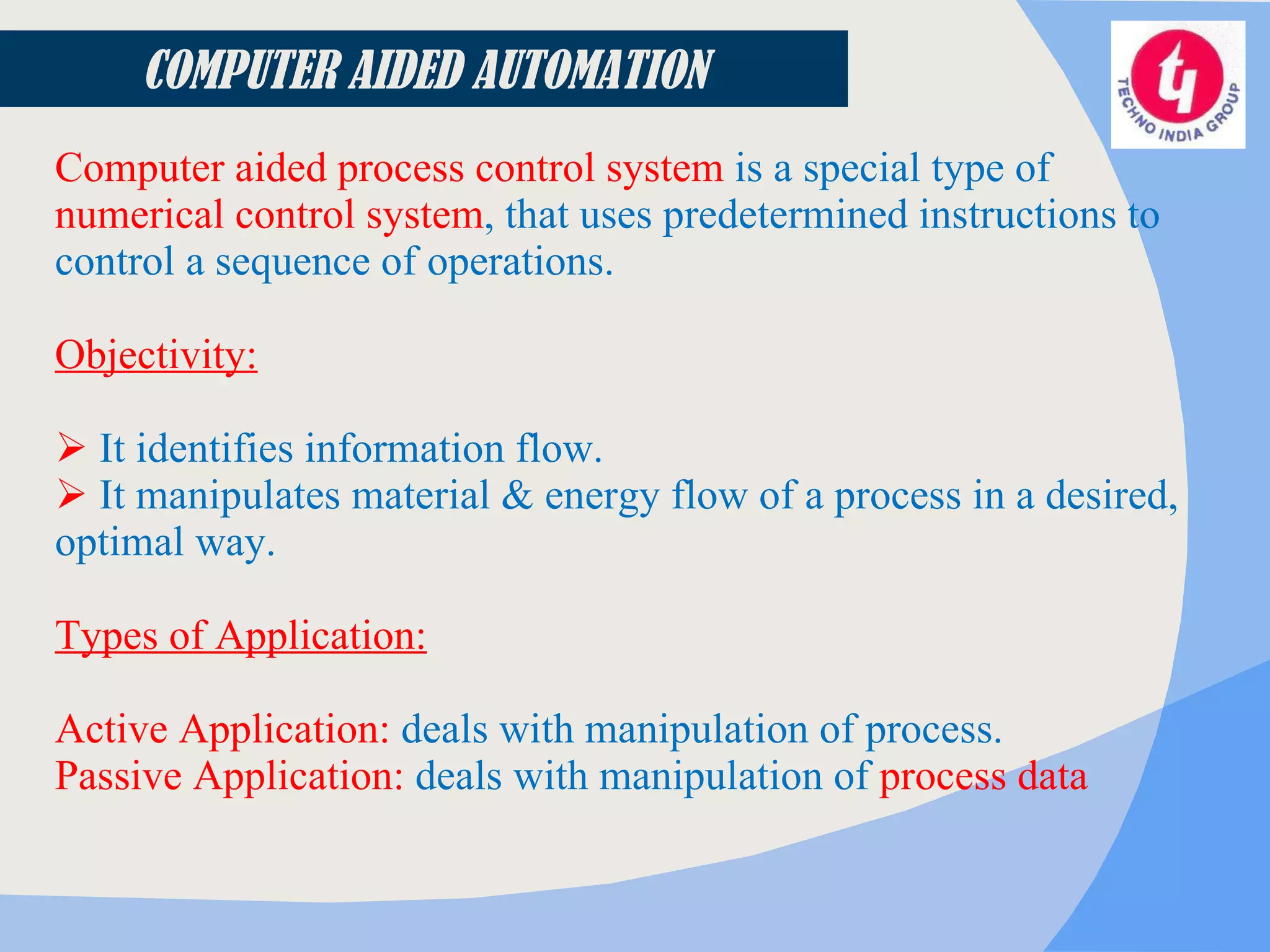 COMPUTER AIDED AUTOMATION Computer aided process control system  is a special type of  numerical control system , that uses predetermined instructions to control a sequence of operations.  Objectivity: It identifies information flow. It manipulates material & energy flow of a process in a desired, optimal way.   Types of Application: Active Application:  deals with manipulation of process. Passive Application:  deals with manipulation of  process data 