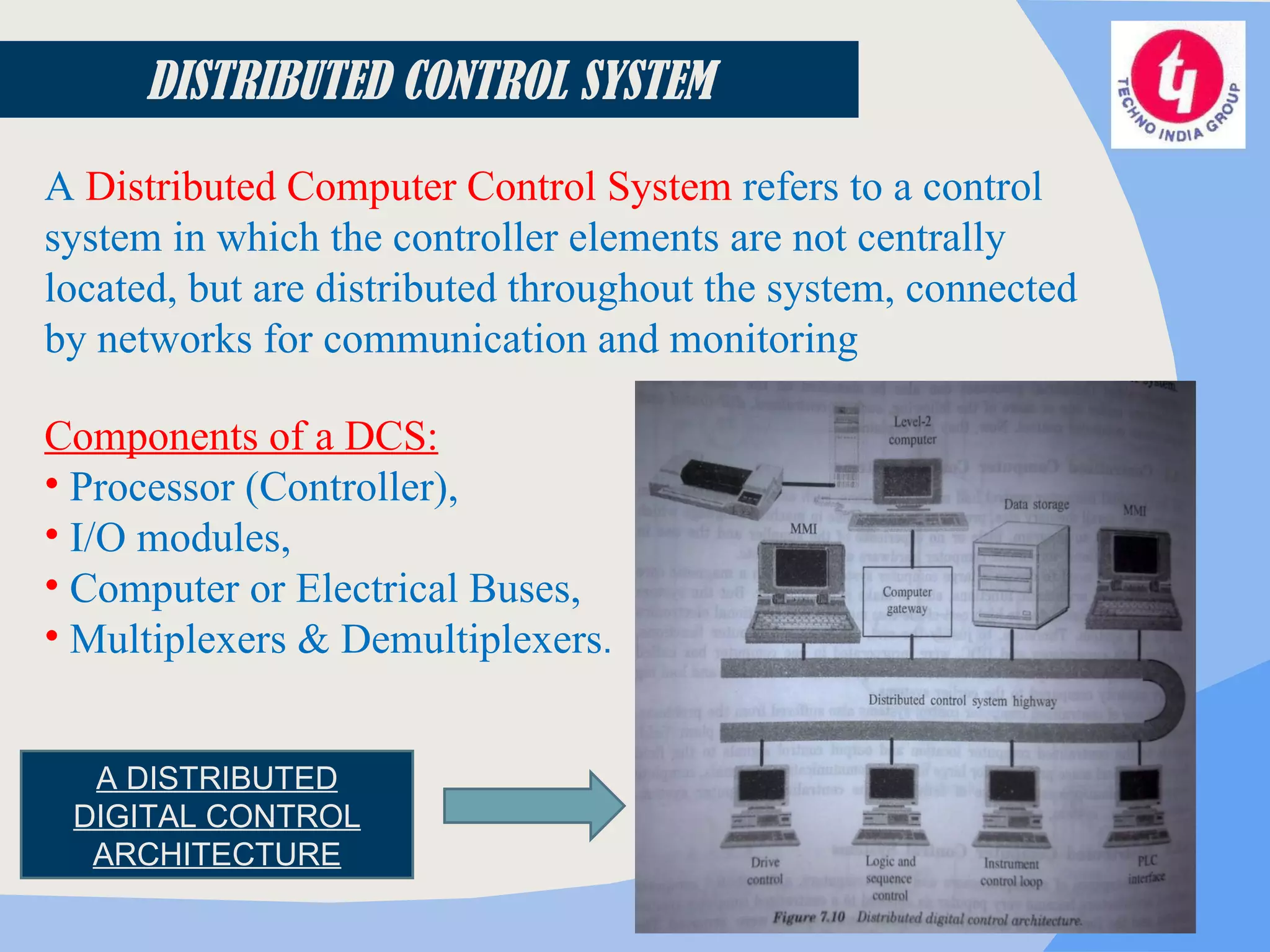 DISTRIBUTED CONTROL SYSTEM A  Distributed Computer Control System  refers to a control system in which the controller elements are not centrally located, but are distributed throughout the system, connected by networks for communication and monitoring Components of a DCS: Processor (Controller), I/O modules, Computer or Electrical Buses, Multiplexers & Demultiplexers . A DISTRIBUTED DIGITAL CONTROL ARCHITECTURE 