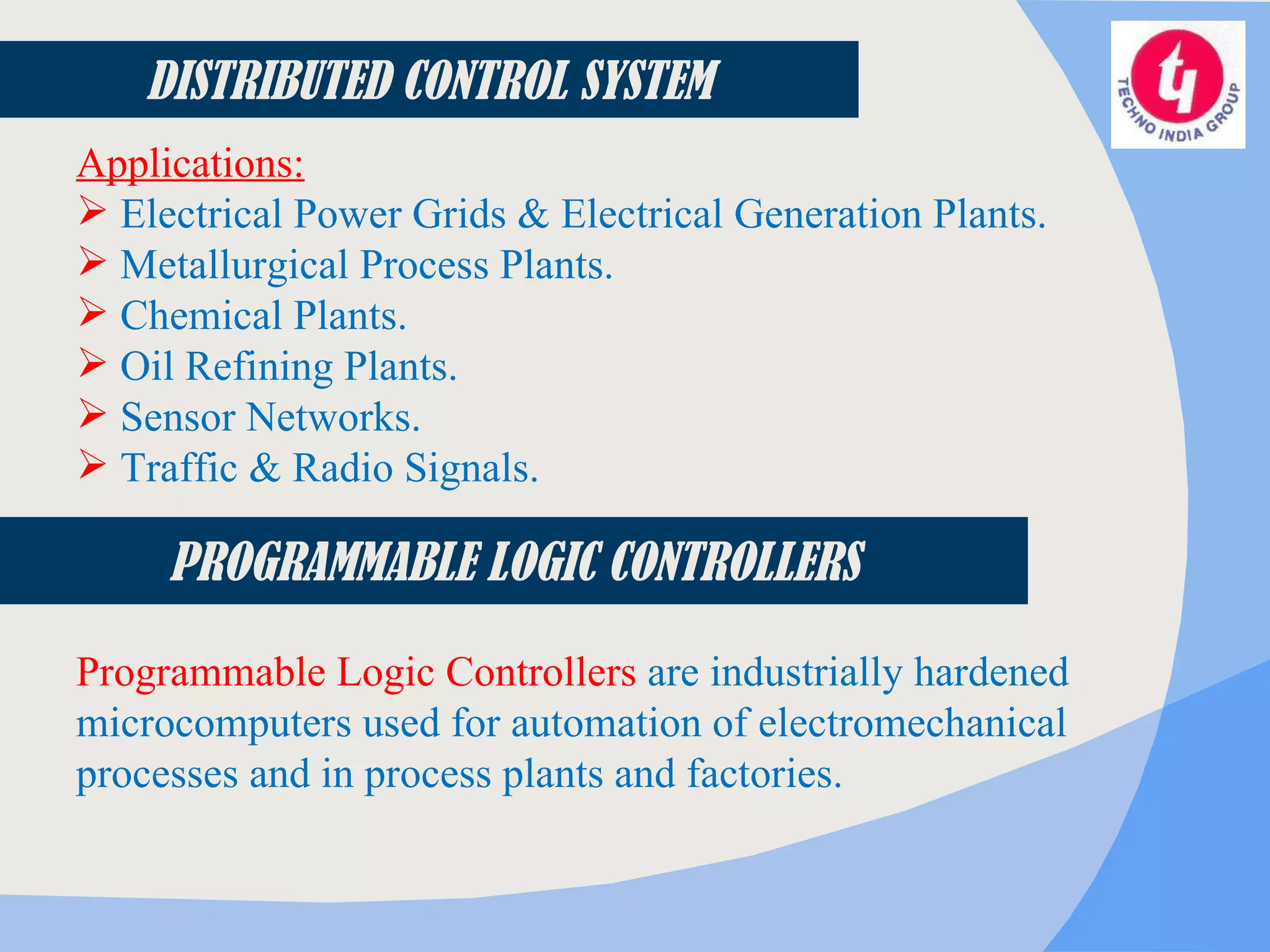 Applications: Electrical Power Grids & Electrical Generation Plants. Metallurgical Process Plants. Chemical Plants. Oil Refining Plants. Sensor Networks. Traffic & Radio Signals. PROGRAMMABLE LOGIC CONTROLLERS Programmable Logic Controllers  are industrially hardened microcomputers used for automation of electromechanical processes and in process plants and factories.  DISTRIBUTED CONTROL SYSTEM 