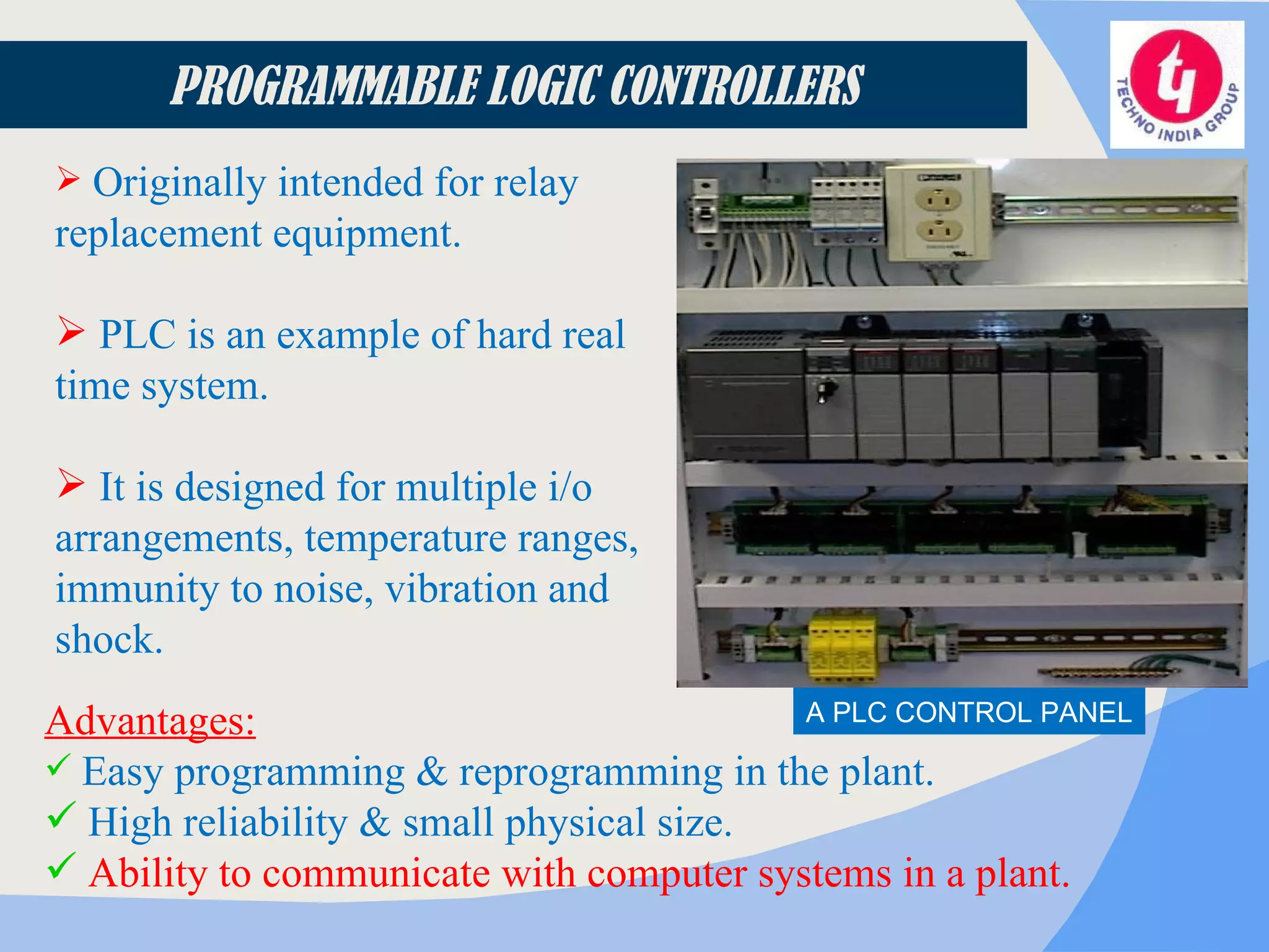 Originally intended for relay replacement equipment. PLC is an example of hard real time system. It is designed for multiple i/o arrangements, temperature ranges, immunity to noise, vibration and shock. Advantages: Easy programming & reprogramming in the plant. High reliability & small physical size. Ability to communicate with computer systems in a plant. PROGRAMMABLE LOGIC CONTROLLERS A PLC CONTROL PANEL 