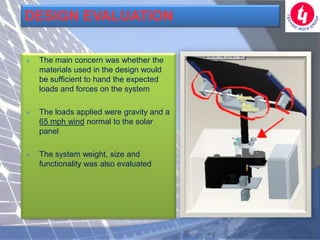 DESIGN EVALUATION

   The main concern was whether the
    materials used in the design would
    be sufficient to hand the expected
    loads and forces on the system

   The loads applied were gravity and a
    65 mph wind normal to the solar
    panel

   The system weight, size and
    functionality was also evaluated
 