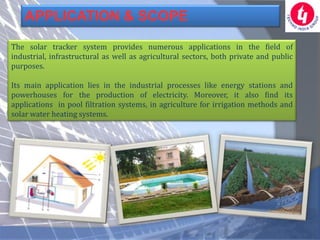 APPLICATION & SCOPE

The solar tracker system provides numerous applications in the field of
industrial, infrastructural as well as agricultural sectors, both private and public
purposes.

Its main application lies in the industrial processes like energy stations and
powerhouses for the production of electricity. Moreover, it also find its
applications in pool filtration systems, in agriculture for irrigation methods and
solar water heating systems.
 