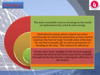 PREFACE


           The main renewable sources of energy in the world
               are hydroelectricity, wind & solar energy.


              Hydroelectric power plants cannot use water
          continuously for electricity generation as they need to
           maintain the level of water on both sides of the dam
            for survival of aquatic life as well as prevention of
             flooding in the area. This reduces its efficiency.

           On the other hand, sunlight (in the desired angle)&
           winds(in the desired direction) may not be available
          throughout the day thereby reducing the efficiency of
                               the system
 