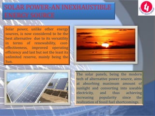 SOLAR POWER-AN INEXHAUSTIBLE
ENERGY SOURCE
Solar power, unlike other energy
sources, is now considered to be the
best alternative due to its versatility
in terms of renewability, cost-
effectiveness, improved operating
efficiency and last but not the least its
unlimited reserve, mainly being the
Sun.


                                            The solar panels, being the modern
                                            tech of alternative power source, aims
                                            at absorbing maximum amount of
                                            sunlight and converting into useable
                                            electricity,    and     thus     achieving
                                            increasing popularity since the
                                            realization of fossil fuel shortcomings.
 