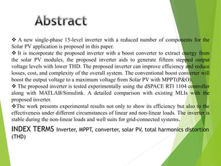  A new single-phase 15-level inverter with a reduced number of components for the
Solar PV application is proposed in this paper.
 It is incorporate the proposed inverter with a boost converter to extract energy from
the solar PV modules, the proposed inverter aids to generate fifteen stepped output
voltage levels with lower THD. The proposed inverter can improve efficiency and reduce
losses, cost, and complexity of the overall system. The conventional boost converter will
boost the output voltage to a maximum voltage from Solar PV with MPPT(P&O).
 The proposed inverter is tested experimentally using the dSPACE RTI 1104 controller
along with MATLAB/Simulink. A detailed comparison with existing MLIs with the
proposed inverter.
The work presents experimental results not only to show its efficiency but also to the
effectiveness under different circumstances of linear and non-linear loads. The inverter is
stable during the non-linear loads and well suits for grid-connected systems.
INDEX TERMS Inverter, MPPT, converter, solar PV, total harmonics distortion
(THD)
 