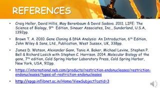 REFERENCES
• Craig Heller, David Hillis, May Berenbaum & David Sadava. 2011. LIFE: The
Science of Biology, 9th Edition, Sinauer Associates, Inc., Sunderland, U.S.A,
1392pp.
• Brown T. A. 2010. Gene Cloning & DNA Analysis: An Introduction, 6th Edition,
John Wiley & Sons, Ltd., Publication, West Sussex, UK, 338pp.
• James D. Watson, Alexander Gann, Tania A. Baker, Michael Levine, Stephen P.
Bell & Richard Losick with Stephen C. Harrison. 2014. Molecular Biology of the
gene, 7th edition, Cold Spring Harbor Laboratory Press, Cold Spring Harbor,
New York, USA, 911pp.
• https://international.neb.com/products/restriction-endonucleases/restriction-
endonucleases/types-of-restriction-endonucleases
• http://epgp.inflibnet.ac.in/Home/ViewSubject?catid=3
 