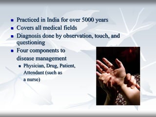  Practiced in India for over 5000 years
 Covers all medical fields
 Diagnosis done by observation, touch, and
questioning
 Four components to
disease management
 Physician, Drug, Patient,
Attendant (such as
a nurse)
 