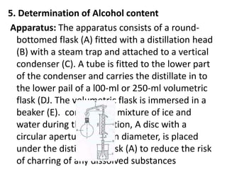 5. Determination of Alcohol content
Apparatus: The apparatus consists of a round-
bottomed flask (A) fitted with a distillation head
(B) with a steam trap and attached to a vertical
condenser (C). A tube is fitted to the lower part
of the condenser and carries the distillate in to
the lower pail of a l00-ml or 250-ml volumetric
flask (DJ. The volumetric flask is immersed in a
beaker (E). containing a mixture of ice and
water during the distillation, A disc with a
circular aperture, 6 cm in diameter, is placed
under the distillation flask (A) to reduce the risk
of charring of any dissolved substances
 