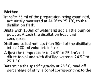 Method
Transfer 25 ml of the preparation being examined,
accurately measured at 24.9° to 25.1°C, to the
distillation flask.
Dilute with 150ml of water and add a little pumice
powder. Attach the distillation head and
condenser.
Distil and ceiled not less than 90ml of the distillate
into a 100-ml volumetric flask.
Adjust the temperature to 24.9° to 25.1nCand
dilute to volume with distilled water al 24.9 ° to
25.1 ° C.
Determine the specific gravity at 25 ° C, read off
percentage of ethyl alcohol corresponding to the
 