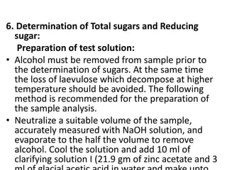 6. Determination of Total sugars and Reducing
sugar:
Preparation of test solution:
• Alcohol must be removed from sample prior to
the determination of sugars. At the same time
the loss of laevulose which decompose at higher
temperature should be avoided. The following
method is recommended for the preparation of
the sample analysis.
• Neutralize a suitable volume of the sample,
accurately measured with NaOH solution, and
evaporate to the half the volume to remove
alcohol. Cool the solution and add 10 ml of
clarifying solution I (21.9 gm of zinc acetate and 3
 