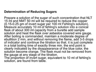 Determination of Reducing Sugars
Prepare a solution of the sugar of such concentration that NLT
15 ml and NMT 50 ml will be required to reduce the copper
(0.15-0.25 gm of invert sugar per 100 ml Fehling's solution).
Measure accurately 10 ml of fehling's solution into a conical
flask of about 300 ml capacity from a burette add sample
solution and heat the flask over asbestos covered wire gauge.
After boiling is commanded, maintain a moderate degree of
ebullition 2 min, and without removing the flame, add 3-5 drops
of indicator and continue the titration so that. it is just complete
in a total boiling time of exactly three min. the end point is
clearly indicated by the disappearance of the blue color, the
solution become orange. The flask must not be removed from
the gauge at any stage of the titration.
The proportion of invert sugar, equivalent to 10 ml of fehling's
solution, are found from table.
 