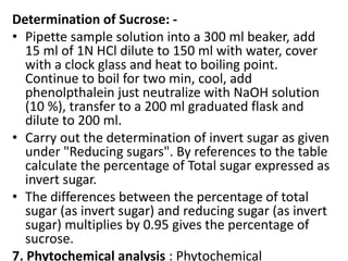 Determination of Sucrose: -
• Pipette sample solution into a 300 ml beaker, add
15 ml of 1N HCl dilute to 150 ml with water, cover
with a clock glass and heat to boiling point.
Continue to boil for two min, cool, add
phenolpthalein just neutralize with NaOH solution
(10 %), transfer to a 200 ml graduated flask and
dilute to 200 ml.
• Carry out the determination of invert sugar as given
under "Reducing sugars". By references to the table
calculate the percentage of Total sugar expressed as
invert sugar.
• The differences between the percentage of total
sugar (as invert sugar) and reducing sugar (as invert
sugar) multiplies by 0.95 gives the percentage of
sucrose.
7. Phytochemical analysis : Phytochemical
 