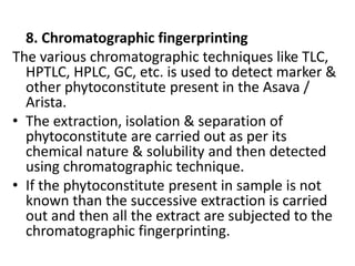 8. Chromatographic fingerprinting
The various chromatographic techniques like TLC,
HPTLC, HPLC, GC, etc. is used to detect marker &
other phytoconstitute present in the Asava /
Arista.
• The extraction, isolation & separation of
phytoconstitute are carried out as per its
chemical nature & solubility and then detected
using chromatographic technique.
• If the phytoconstitute present in sample is not
known than the successive extraction is carried
out and then all the extract are subjected to the
chromatographic fingerprinting.
 