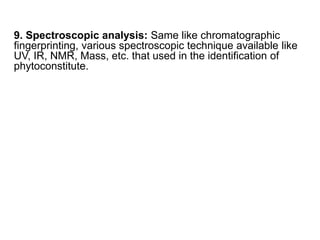 9. Spectroscopic analysis: Same like chromatographic
fingerprinting, various spectroscopic technique available like
UV, IR, NMR, Mass, etc. that used in the identification of
phytoconstitute.
 