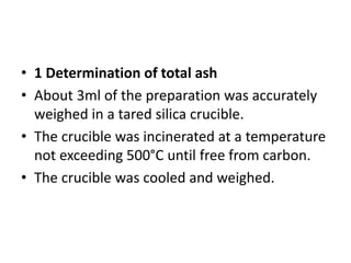 • 1 Determination of total ash
• About 3ml of the preparation was accurately
weighed in a tared silica crucible.
• The crucible was incinerated at a temperature
not exceeding 500°C until free from carbon.
• The crucible was cooled and weighed.
 