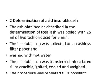 • 2 Determination of acid insoluble ash
• The ash obtained as described in the
determination of total ash was boiled with 25
ml of hydrochloric acid for 5 min.
• The insoluble ash was collected on an ashless
filter paper and
• washed with hot water.
• The insoluble ash was transferred into a tared
silica crucible,ignited, cooled and weighed.
 