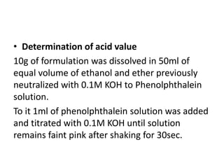 • Determination of acid value
10g of formulation was dissolved in 50ml of
equal volume of ethanol and ether previously
neutralized with 0.1M KOH to Phenolphthalein
solution.
To it 1ml of phenolphthalein solution was added
and titrated with 0.1M KOH until solution
remains faint pink after shaking for 30sec.
 