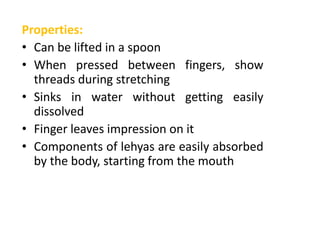 Properties:
• Can be lifted in a spoon
• When pressed between fingers, show
threads during stretching
• Sinks in water without getting easily
dissolved
• Finger leaves impression on it
• Components of lehyas are easily absorbed
by the body, starting from the mouth
 