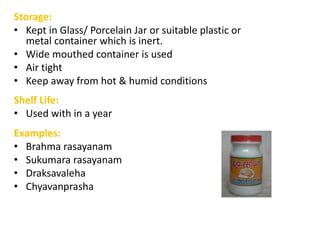 Storage:
• Kept in Glass/ Porcelain Jar or suitable plastic or
metal container which is inert.
• Wide mouthed container is used
• Air tight
• Keep away from hot & humid conditions
Shelf Life:
• Used with in a year
Examples:
• Brahma rasayanam
• Sukumara rasayanam
• Draksavaleha
• Chyavanprasha
 