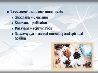  Treatment has four main parts
 Shodhana – cleansing
 Shamana – palliation
 Rasayana – rejuvenation
 Satwavajaya – mental nurturing and spiritual
healing
 