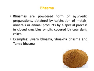 • Bhasmas are powdered form of ayurvedic
preparations, obtained by calcination of metals,
minerals or animal products by a special process
in closed crucibles or pits covered by cow dung
cakes.
• Examples: Swarn bhasma, Shnakha bhasma and
Tamra bhasma
Bhasma
 