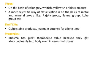 Types:
• On the basis of color grey, whitish, yellowish or black colored.
• A more scientific way of classification is on the basis of metal
and mineral group like: Rajata group, Tamra group, Loha
group etc.
Shelf Life:
• Quite stable products, maintain potency for a long time
Properties:
• Bhasma has great therapeutic value because they get
absorbed easily into body even in very small doses
 