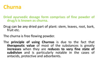 Churna
Dried ayurvedic dosage form comprises of fine powder of
drug/s is known as churna.
Drug can be any dried part of plant: stem, leaves, root, bark,
fruit etc.
The churna is free flowing powder.
The principle of using Churnas is due to the fact that
therapeutic value of most of the substances is greatly
increases when they are reduces to vary fine state of
subdivion and is particularly notable in the cases of
antacids, protective and adsorbents.
 