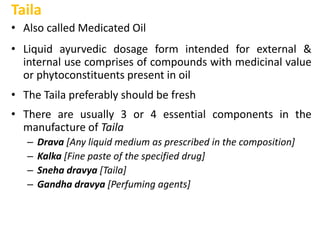 Taila
• Also called Medicated Oil
• Liquid ayurvedic dosage form intended for external &
internal use comprises of compounds with medicinal value
or phytoconstituents present in oil
• The Taila preferably should be fresh
• There are usually 3 or 4 essential components in the
manufacture of Taila
– Drava [Any liquid medium as prescribed in the composition]
– Kalka [Fine paste of the specified drug]
– Sneha dravya [Taila]
– Gandha dravya [Perfuming agents]
 