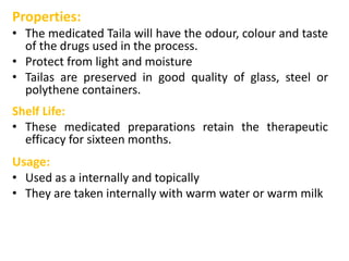 Properties:
• The medicated Taila will have the odour, colour and taste
of the drugs used in the process.
• Protect from light and moisture
• Tailas are preserved in good quality of glass, steel or
polythene containers.
Shelf Life:
• These medicated preparations retain the therapeutic
efficacy for sixteen months.
Usage:
• Used as a internally and topically
• They are taken internally with warm water or warm milk
 