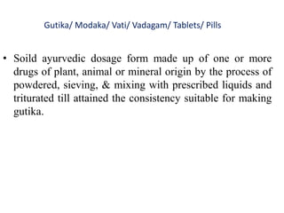 Gutika/ Modaka/ Vati/ Vadagam/ Tablets/ Pills
• Soild ayurvedic dosage form made up of one or more
drugs of plant, animal or mineral origin by the process of
powdered, sieving, & mixing with prescribed liquids and
triturated till attained the consistency suitable for making
gutika.
 