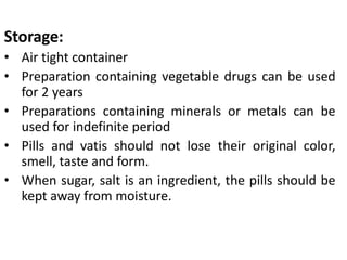 Storage:
• Air tight container
• Preparation containing vegetable drugs can be used
for 2 years
• Preparations containing minerals or metals can be
used for indefinite period
• Pills and vatis should not lose their original color,
smell, taste and form.
• When sugar, salt is an ingredient, the pills should be
kept away from moisture.
 