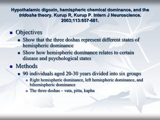 Hypothalamic digoxin, hemispheric chemical dominance, and the
tridosha theory. Kurup R, Kurup P. Intern J Neuroscience.
2003;113:657-681.
 Objectives
 Show that the three doshas represent different states of
hemispheric dominance
 Show how hemispheric dominance relates to certain
disease and psychological states
 Methods
 90 individuals aged 20-30 years divided into six groups
 Right hemispheric dominance, left hemispheric dominance, and
bihemispheric dominance
 The three doshas – vata, pitta, kapha
 