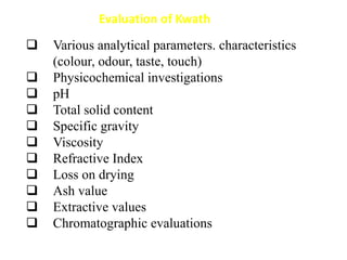  Various analytical parameters. characteristics
(colour, odour, taste, touch)
 Physicochemical investigations
 pH
 Total solid content
 Specific gravity
 Viscosity
 Refractive Index
 Loss on drying
 Ash value
 Extractive values
 Chromatographic evaluations
Evaluation of Kwath
 