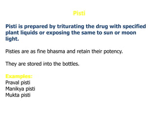 Pisti
Pisti is prepared by triturating the drug with specified
plant liquids or exposing the same to sun or moon
light.
Pisties are as fine bhasma and retain their potency.
They are stored into the bottles.
Examples:
Praval pisti
Manikya pisti
Mukta pisti
 