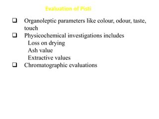 Organoleptic parameters like colour, odour, taste,
touch
 Physicochemical investigations includes
Loss on drying
Ash value
Extractive values
 Chromatographic evaluations
Evaluation of Pisti
 