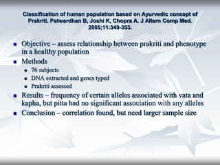 Classification of human population based on Ayurvedic concept of
Prakriti. Patwardhan B, Joshi K, Chopra A. J Altern Comp Med.
2005;11:349-353.
 Objective – assess relationship between prakriti and phenotype
in a healthy population
 Methods
 76 subjects
 DNA extracted and genes typed
 Prakriti assessed
 Results – frequency of certain alleles associated with vata and
kapha, but pitta had no significant association with any alleles
 Conclusion – correlation found, but need larger sample size
 