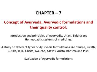 CHAPTER – 7
Concept of Ayurveda, Ayurvedic formulations and
their quality control:
Introduction and principles of Ayurvedic, Unani, Siddha and
Homeopathic systems of medicines.
A study on different types of Ayurvedic formulations like Churna, Kwath,
Gutika, Taila, Ghrita, Avaleha, Asavas, Arista, Bhasma and Pisti.
Evaluation of Ayurvedic formulations
 