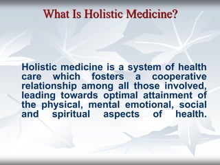 What Is Holistic Medicine?
Holistic medicine is a system of health
care which fosters a cooperative
relationship among all those involved,
leading towards optimal attainment of
the physical, mental emotional, social
and spiritual aspects of health.
 