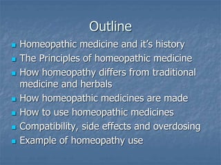 Outline
 Homeopathic medicine and it’s history
 The Principles of homeopathic medicine
 How homeopathy differs from traditional
medicine and herbals
 How homeopathic medicines are made
 How to use homeopathic medicines
 Compatibility, side effects and overdosing
 Example of homeopathy use
 