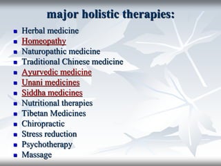major holistic therapies:
 Herbal medicine
 Homeopathy
 Naturopathic medicine
 Traditional Chinese medicine
 Ayurvedic medicine
 Unani medicines
 Siddha medicines
 Nutritional therapies
 Tibetan Medicines
 Chiropractic
 Stress reduction
 Psychotherapy
 Massage
 